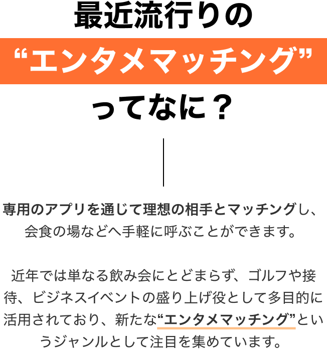 最近流行りの'エンタメマッチング'アプリってなに？ 専用のアプリを通じて理想の相手とマッチングし、会食の場などへ手軽に呼ぶことができます。近年では単なる飲み会にとどまらず、ゴルフや接待、ビジネスイベントの盛り上げ役として多目的に活用されており、新たな'エンタメマッチング'というジャンルとして注目を集めています。