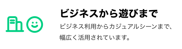 「ビジネスから遊びまで」 ビジネス利用からカジュアルシーンまで、幅広く活用されています。