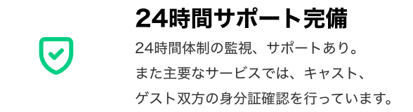 「24時間サポート完備」 24時間体制の監視、サポートあり。また主要なサービスでは、キャスト、ゲスト双方の身分証確認を行っています。
