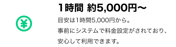 「1時間 約5,000円〜」 目安は1時間5,000円から。事前にシステムで料金設定がされており、安心して利用できます。