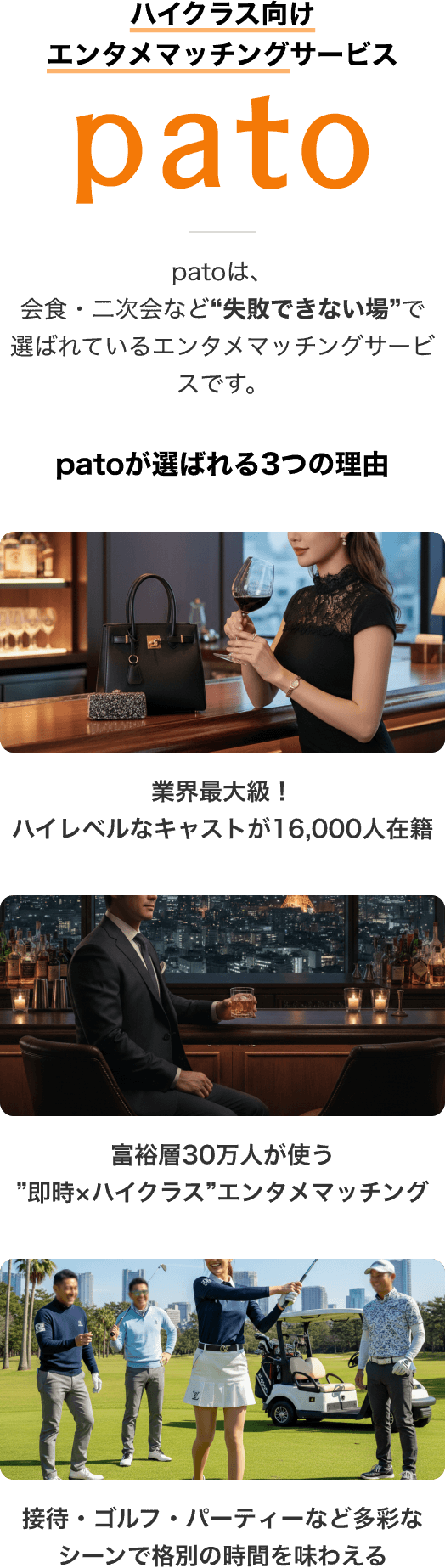 「pato」ハイクラス向けエンタメマッチングサービス patoは、会食・二次会など'失敗できない場'で選ばれているエンタメマッチングサービスです。 patoが選ばれる3つの理由。「1.業界最大級！ハイレベルなキャストが16,000人在籍」「2.富裕層30万人が使う'即時×ハイクラス'エンタメマッチングアプリ」「3.接待・ゴルフ・パーティーなど多彩なシーンで格別の時間を味わえる」