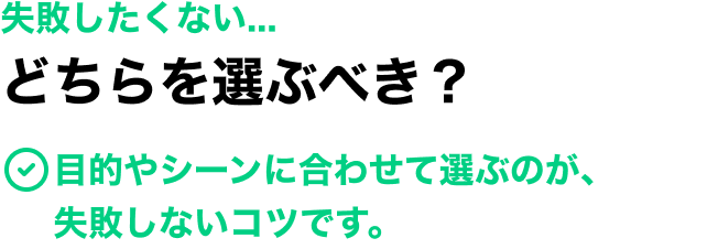 失敗したくない... どちらを選ぶべき？ 目的やシーンに合わせて選ぶのが、失敗しないコツです。